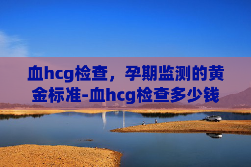 血hcg检查，孕期监测的黄金标准-血hcg检查多少钱一次