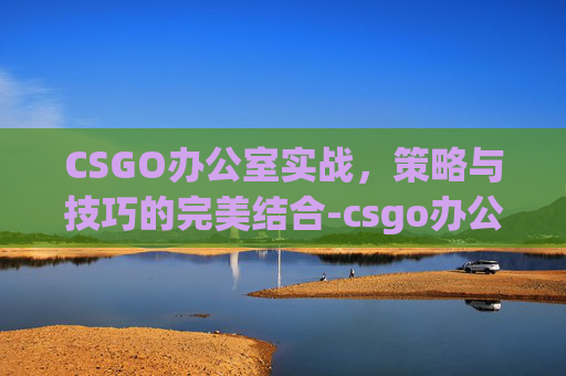 CSGO办公室实战，策略与技巧的完美结合-csgo办公大楼