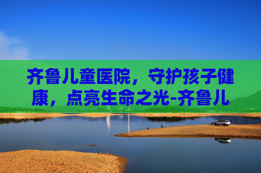 齐鲁儿童医院，守护孩子健康，点亮生命之光-齐鲁儿童医院范美丽