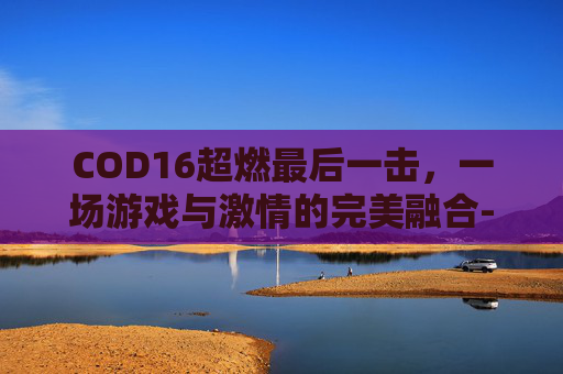 COD16超燃最后一击，一场游戏与激情的完美融合-cod16最后一击怎么触发