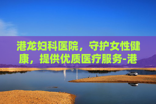 港龙妇科医院，守护女性健康，提供优质医疗服务-港龙妇科医院做人流怎么样