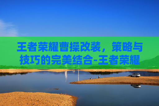 王者荣耀曹操改装，策略与技巧的完美结合-王者荣耀曹操改装方案