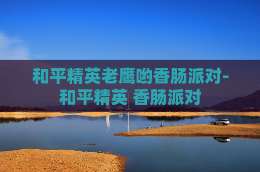 和平精英老鹰哟香肠派对-和平精英 香肠派对