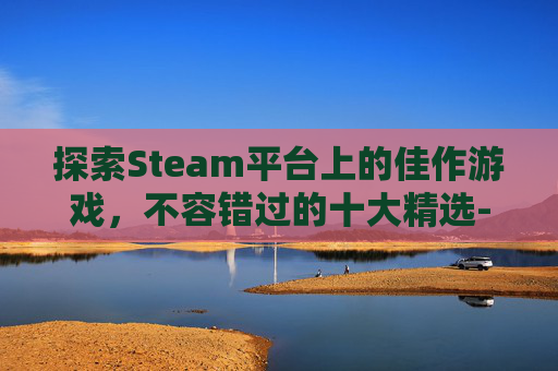 探索Steam平台上的佳作游戏，不容错过的十大精选-steam好玩儿的游戏