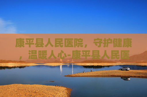 康平县人民医院，守护健康，温暖人心-康平县人民医院是三甲吗