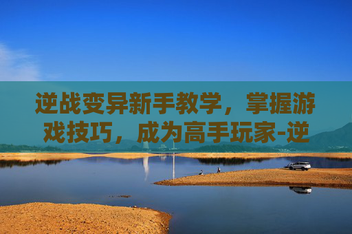逆战变异新手教学，掌握游戏技巧，成为高手玩家-逆战变异在哪里刷