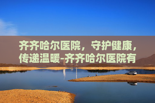齐齐哈尔医院，守护健康，传递温暖-齐齐哈尔医院有哪些