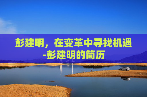 彭建明，在变革中寻找机遇-彭建明的简历