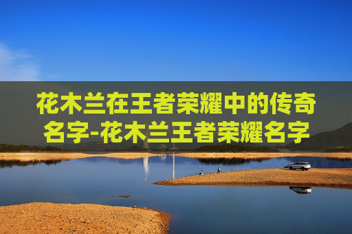 花木兰在王者荣耀中的传奇名字-花木兰王者荣耀名字怎么取