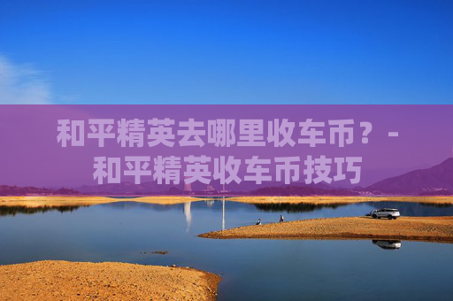 和平精英去哪里收车币？-和平精英收车币技巧