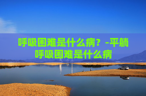 呼吸困难是什么病？-平躺呼吸困难是什么病