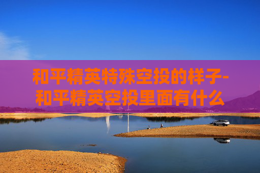 和平精英特殊空投的样子-和平精英空投里面有什么