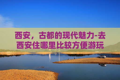 西安，古都的现代魅力-去西安住哪里比较方便游玩