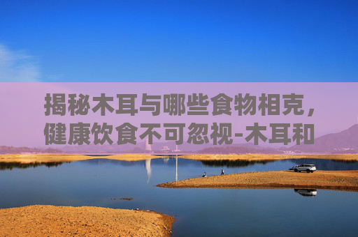 揭秘木耳与哪些食物相克，健康饮食不可忽视-木耳和什么相克不能一起吃