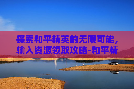 探索和平精英的无限可能，输入资源领取攻略-和平精英资源即可