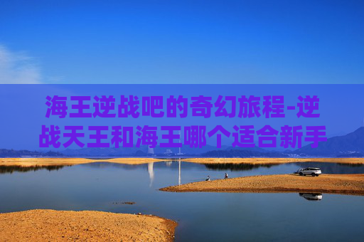 海王逆战吧的奇幻旅程-逆战天王和海王哪个适合新手