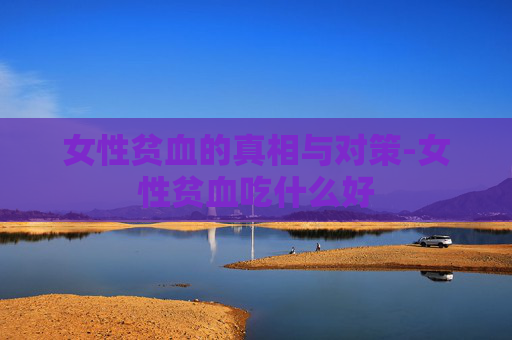 女性贫血的真相与对策-女性贫血吃什么好