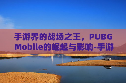 手游界的战场之王，PUBG Mobile的崛起与影响-手游的三角洲和端游互通吗