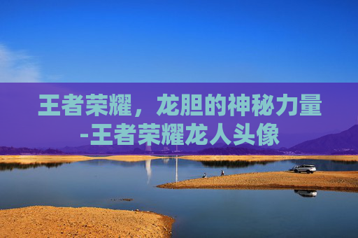 王者荣耀，龙胆的神秘力量-王者荣耀龙人头像