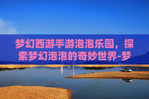 梦幻西游手游泡泡乐园，探索梦幻泡泡的奇妙世界-梦幻西游手游泡泡乐园资格攻略