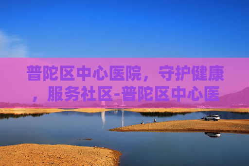普陀区中心医院，守护健康，服务社区-普陀区中心医院电话