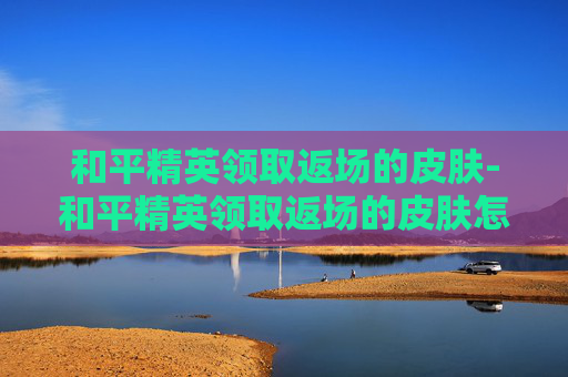 和平精英领取返场的皮肤-和平精英领取返场的皮肤怎么领