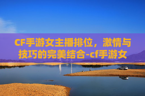 CF手游女主播排位，激情与技巧的完美结合-cf手游女主播排位图片