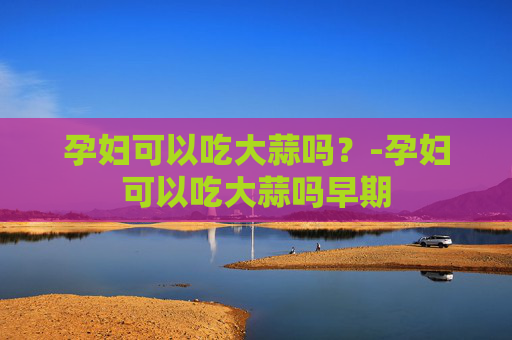 孕妇可以吃大蒜吗？-孕妇可以吃大蒜吗早期