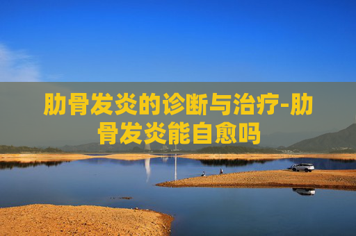 肋骨发炎的诊断与治疗-肋骨发炎能自愈吗
