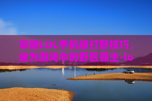 掌握LOL手机版打野技巧，成为游戏中的野区霸主-lol手机版打野教程在哪