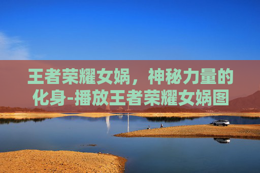 王者荣耀女娲，神秘力量的化身-播放王者荣耀女娲图片视频