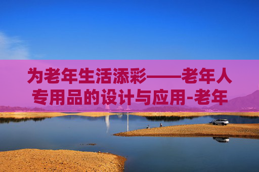 为老年生活添彩——老年人专用品的设计与应用-老年人专用品有哪些