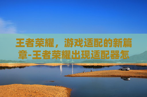 王者荣耀，游戏适配的新篇章-王者荣耀出现适配器怎么办