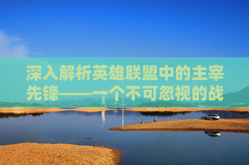 深入解析英雄联盟中的主宰先锋——一个不可忽视的战术角色-lol主宰先锋属性是什么