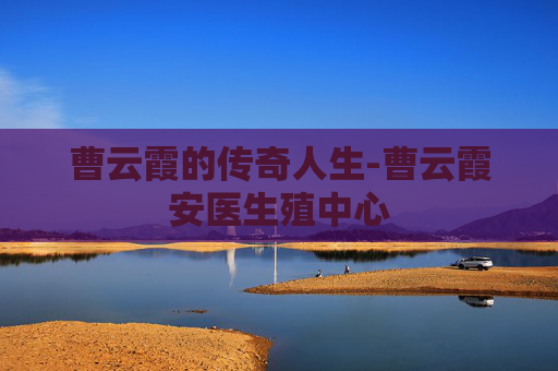 曹云霞的传奇人生-曹云霞安医生殖中心