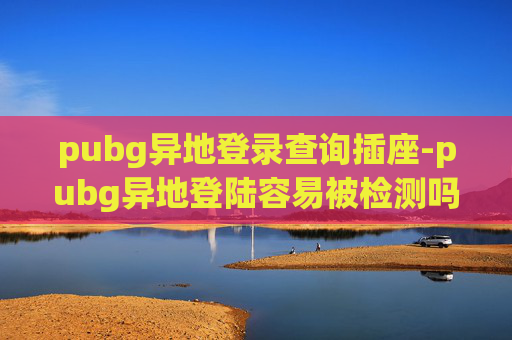 pubg异地登录查询插座-pubg异地登陆容易被检测吗