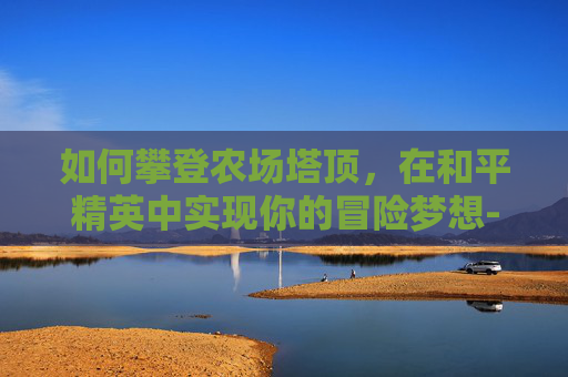 如何攀登农场塔顶，在和平精英中实现你的冒险梦想-和平精英农场怎么用