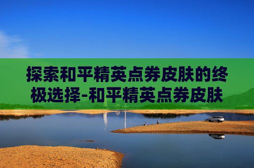 探索和平精英点券皮肤的终极选择-和平精英点券皮肤哪个最好用