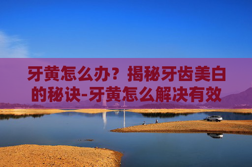 牙黄怎么办？揭秘牙齿美白的秘诀-牙黄怎么解决有效的方法