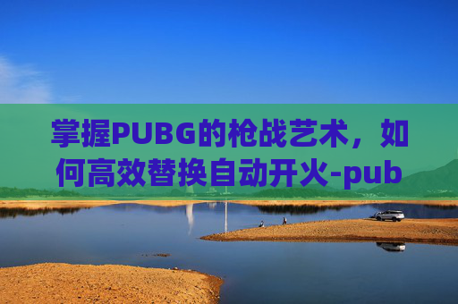 掌握PUBG的枪战艺术，如何高效替换自动开火-pubg怎么自动换射击方式