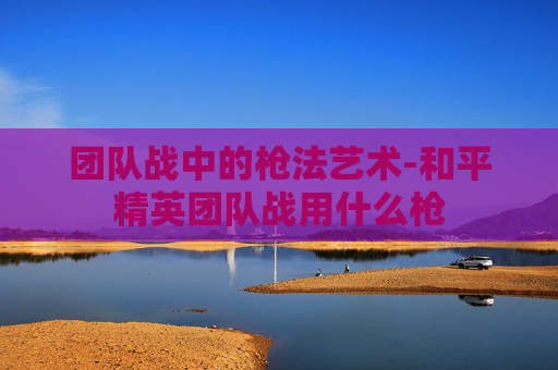 团队战中的枪法艺术-和平精英团队战用什么枪