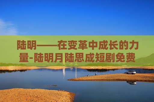 陆明——在变革中成长的力量-陆明月陆思成短剧免费资源