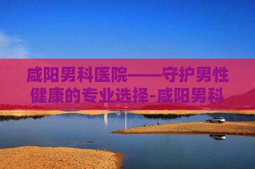 咸阳男科医院——守护男性健康的专业选择-咸阳男科医院排名