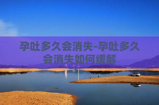 孕吐多久会消失-孕吐多久会消失如何缓解
