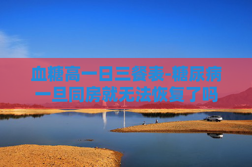 血糖高一日三餐表-糖尿病一旦同房就无法恢复了吗
