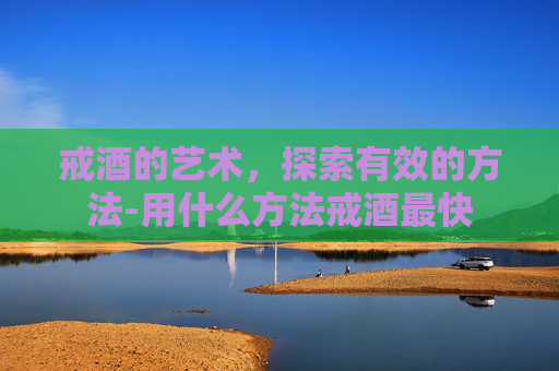 戒酒的艺术，探索有效的方法-用什么方法戒酒最快