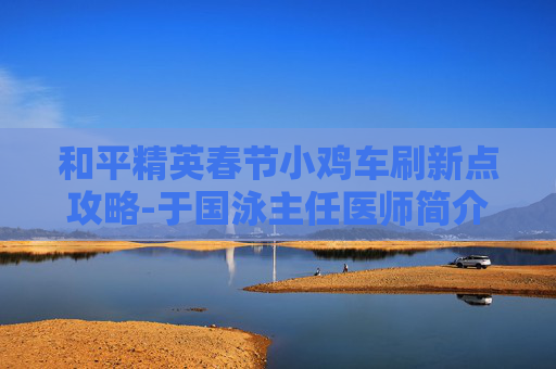 和平精英春节小鸡车刷新点攻略-于国泳主任医师简介