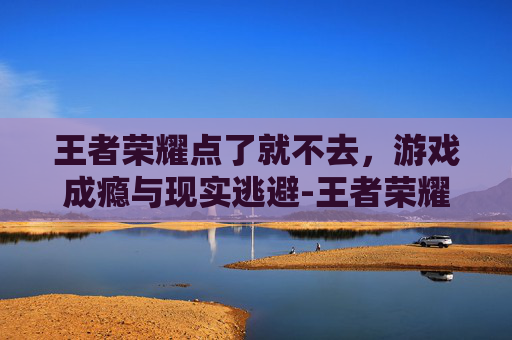 王者荣耀点了就不去，游戏成瘾与现实逃避-王者荣耀点了就不去玩了