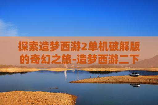 探索造梦西游2单机破解版的奇幻之旅-造梦西游二下载