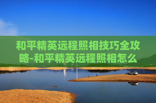 和平精英远程照相技巧全攻略-和平精英远程照相怎么拍视频